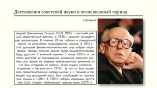 Достижения советской науки в послевоенный период
Андрей Дмитриевич Сахаров (1921-1989) - советский учё-
ный, общественный деятель. В 1946 г. защитил кандидатс-
кую диссертацию. В течение 20 лет работал в специальной
группе по разработке термоядерного оружия. В 1953 г.
стал доктором физико-математических наук, избран акаде-
миком. Трижды получил звание Героя Социалистического
Труда, удостоен Сталинской премии. С конца 1950-х гг. ак-
тивно выступал за прекращение испытаний ядерного ору-
жия, стал одним из лидеров правозащитного движения, за
что был отстранён от работы. Резко осудил советское
вторжение в Афганистан в 1979 г. За это он был лишён
всех правительственных наград, выслан в г. Горький и по-
мещён под домашний арест. Был освобождён из горьков-
ской ссылки в 1986 г. В 1989 г. избран народным депута-
том СССР. Лауреат Нобелевской премии мира (1975 г.).
А.Д.Сахаров
 