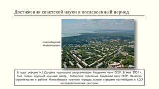 Достижения советской науки в послевоенный период
В годы реформ Н.С.Хрущёва произошла реорганизация Академии наук СССР. В мае 1957 г.
был создан крупный научный центр - Сибирское отделение Академии наук СССР. Началось
строительство в районе Новосибирска научного городка, вскоре ставшего крупнейшим в СССР
исследовательским центром.
Новосибирский
академгородок
 