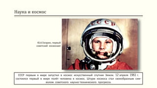 Наука и космос
СССР первым в мире запустил в космос искусственный спутник Земли. 12 апреля 1961 г.
состоялся первый в мире полёт человека в космос. Штурм космоса стал своеобразным сим-
волом советского научно-технического прогресса.
Ю.А.Гагарин, первый
советский космонавт
 