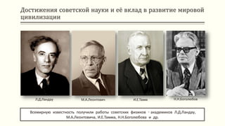Достижения советской науки и её вклад в развитие мировой
цивилизации
Всемирную известность получили работы советских физиков - академиков Л.Д.Ландау,
М.А.Леонтовича, И.Е.Тамма, Н.Н.Боголюбова и др.
Л.Д.Ландау М.А.Леонтович И.Е.Тамм Н.Н.Боголюбов
 