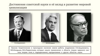 Достижения советской науки и её вклад в развитие мировой
цивилизации
Важное теоретическое и прикладное значение имели работы академиков Л.А.Арцимовича,
М.В.Келдыша, М.А.Лаврентьева, которые нашли применение в области теории ядерного син-
теза, теории поля, в гидродинамике, аэродинамике и других областях науки.
Л.А.Арцимович М.В.Келдыш М.А.Лаврентьев
 