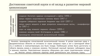 Достижения советской науки и её вклад в развитие мировой
цивилизации
Началось производство отечественной вычислительной техники. В целом советская наука в
фундаментальных областях не отставала от науки западных стран, а вот в прикладной облас-
ти, и особенно в компьютеризации, она была позади. Наибольшие успехи были достигнуты в
области физики, химии, в освоении космоса. Постоянный научный прогресс наблюдался лишь
в военных отраслях. Перестроечные процессы обернулись для науки существенными потеря-
ми. Многие учёные изменили характер своей деятельности или покинули страну.
Основныедостижения
советскойнауки:
• создание Института ядерных исследований в Дубне (1956 г.)
• запуск первого искусственного спутника Земли (1957 г.)
• создание Сибирского отделения Академии наук СССР (1957 г.)
• запуск самого мощного в мире ускорителя элементарных частиц – синхрофазотро-
на (1957 г.)
• спуск на воду атомного ледокола «Ленин» (1959 г.)
• освоение космоса; полёт Ю.А.Гагарина в космос (1961 г.)
• производство отечественной вычислительной техники
 