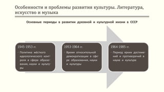 Особенности и проблемы развития культуры. Литература,
искусство и музыка
Основные периоды в развитии духовной и культурной жизни в СССР
1945-1953 гг.
• Политика жёсткого
идеологического конт-
роля в сфере образо-
вания, науки и культу-
ры
1953-1964 гг.
• Время относительной
демократизации в сфе-
ре образования, науки
и культуры
1964-1985 гг.
• Период ярких достиже-
ний и противоречий в
науке и культуре
 