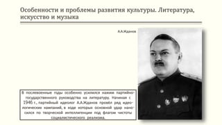 Особенности и проблемы развития культуры. Литература,
искусство и музыка
В послевоенные годы особенно усилился нажим партийно-
государственного руководства на литературу. Начиная с
1946 г., партийный идеолог А.А.Жданов провёл ряд идео-
логических кампаний, в ходе которых основной удар нано-
сился по творческой интеллигенции под флагом чистоты
социалистического реализма.
А.А.Жданов
 