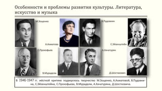 Особенности и проблемы развития культуры. Литература,
искусство и музыка
В 1946-1947 гг. жёсткой критике подверглось творчество М.Зощенко, А.Ахматовой, В.Пудовки-
на, С.Эйзенштейна, С.Прокофьева, В.Мурадели, А.Хачатуряна, Д.Шостковича.
М.Зощенко
А.Ахматова
В.Пудовкин
С.Эйзенштейн
С.Прокофьев
В.Мурадели
А.Хачатурян
Д.Шостакович
 