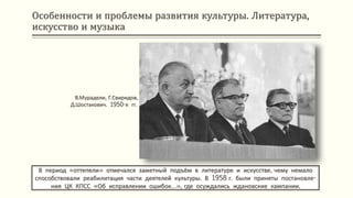 Особенности и проблемы развития культуры. Литература,
искусство и музыка
В период «оттепели» отмечался заметный подъём в литературе и искусстве, чему немало
способствовали реабилитация части деятелей культуры. В 1958 г. были приняты постановле-
ния ЦК КПСС «Об исправлении ошибок…», где осуждались ждановские кампании.
В.Мурадели, Г.Свиридов,
Д.Шостакович. 1950-е гг.
 