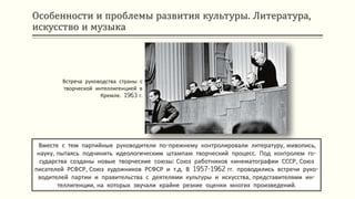 Особенности и проблемы развития культуры. Литература,
искусство и музыка
Вместе с тем партийные руководители по-прежнему контролировали литературу, живопись,
науку, пытаясь подчинить идеологическим штампам творческий процесс. Под контролем го-
сударства созданы новые творческие союзы: Союз работников кинематографии СССР, Союз
писателей РСФСР, Союз художников РСФСР и т.д. В 1957-1962 гг. проводились встречи руко-
водителей партии и правительства с деятелями культуры и искусства, представителями ин-
теллигенции, на которых звучали крайне резкие оценки многих произведений.
Встреча руководства страны с
творческой интеллигенцией в
Кремле. 1963 г.
 