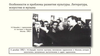 Особенности и проблемы развития культуры. Литература,
искусство и музыка
В декабре 1962 г. Н.С.Хрущёв посетил выставку московских художников в Манеже, которая
закончилась разгромным выступлением в адрес художников.
Н.С.Хрущёва с художниками
на выставке в Манеже.
Москва. 1962 г.
 