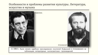 Особенности и проблемы развития культуры. Литература,
искусство и музыка
В 1964 г. было начало судебное преследование писателей Ю.Даниэля и А.Синявского за
публикацию литературных «антисоветских» произведений.
Ю.Даниэль
А.Синявский
 