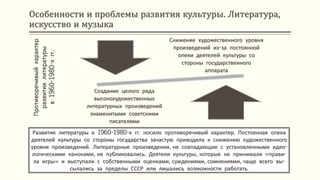Особенности и проблемы развития культуры. Литература,
искусство и музыка
Развитие литературы в 1960-1980-х гг. носило противоречивый характер. Постоянная опека
деятелей культуры со стороны государства зачастую приводила к снижению художественного
уровня произведений. Литературные произведения, не совпадающие с установленными идео-
логическими канонами, не публиковались. Деятели культуры, которые не принимали «прави-
ла игры» и выступали с собственными оценками, суждениями, сомнениями, чаще всего вы-
сылались за пределы СССР или лишались возможности работать.
Противоречивыйхарактер
развитиялитературы
в1960-1980-хгг.
Снижение художественного уровня
произведений из-за постоянной
опеки деятелей культуры со
стороны государственного
аппарата
Создание целого ряда
высокохудожественных
литературных произведений
знаменитыми советскими
писателями
 