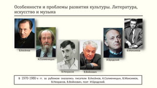 Особенности и проблемы развития культуры. Литература,
искусство и музыка
В 1970-1980-х гг. за рубежом оказались писатели В.Аксёнов, А.Солженицын, В.Максимов,
В.Некрасов, В.Войнович, поэт И.Бродский.
В.Аксёнов
А.Солженицын
В.Некрасов В.Войнович
И.Бродский
В.Максимов
 