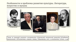 Особенности и проблемы развития культуры. Литература,
искусство и музыка
Также за границей оказались кинорежиссёр А.Тарковский, театральный режиссёр Ю.Любимов,
виолончелист М.Ростропович, оперная певица Г.Вишневская, поэт и исполнитель А.Галич и др.
А.Тарковский
Ю.Любимов
М.Ростропович
Г.Вишневская
А.Галич
 