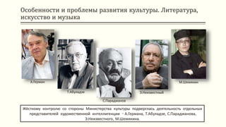 Особенности и проблемы развития культуры. Литература,
искусство и музыка
Жёсткому контролю со стороны Министерства культуры подверглась деятельность отдельных
представителей художественной интеллигенции - А.Германа, Т.Абуладзе, С.Параджанова,
Э.Неизвестного, М.Шемякина.
А.Герман
Т.Абуладзе
С.Параджанов
Э.Неизвестный
М.Шемякин
 
