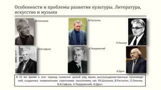 Особенности и проблемы развития культуры. Литература,
искусство и музыка
В то же время в этот период появился целый ряд ярких, высокохудожественных произведе-
ний, созданных знаменитыми советскими писателями, как М.Шолохов, В.Распутин, Л.Леонов,
В.Астафьев, А.Твардовский, И.Драч.
М.Шолохов
В.Астафьев
В.Распутин
А.Твардовский
Л.Леонов
И.Драч
 