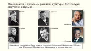 Особенности и проблемы развития культуры. Литература,
искусство и музыка
Выдающиеся произведения были созданы писателями В.Быковым, И.Шамякиным, Ч.Айтмато-
вым, Д.Граниным, Ю.Бондаревым, Ф.Искандером и многими другими.
В.Быков
Д.Гранин
И.Шамякин
Ю.Бондарев
Ч.Айтматов
Ф.Искандер
 