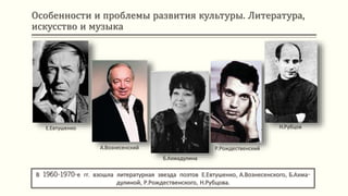Особенности и проблемы развития культуры. Литература,
искусство и музыка
В 1960-1970-е гг. взошла литературная звезда поэтов Е.Евтушенко, А.Вознесенского, Б.Ахма-
дулиной, Р.Рождественского, Н.Рубцова.
Е.Евтушенко
А.Вознесенский
Б.Ахмадулина
Р.Рождественский
Н.Рубцов
 