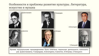 Особенности и проблемы развития культуры. Литература,
искусство и музыка
Яркими музыкальными произведениями была отмечена творческая деятельность композито-
ров Д.Шостаковича, Г.Свиридова, А.Хачатуряна, А.Шнитке, А.Петрова, Е.Тикоцкого
Д.Шостакович
А.Шнитке
Г.Свиридов
А.Петров
А.Хачатурян
Е.Тикоцкий
 