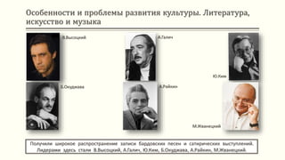 Особенности и проблемы развития культуры. Литература,
искусство и музыка
Получили широкое распространение записи бардовских песен и сатирических выступлений.
Лидерами здесь стали В.Высоцкий, А.Галич, Ю.Ким, Б.Окуджава, А.Райкин, М.Жванецкий.
В.Высоцкий
Б.Окуджава
А.Галич
А.Райкин
Ю.Ким
М.Жванецкий
 