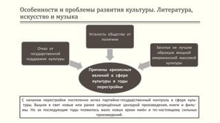 Особенности и проблемы развития культуры. Литература,
искусство и музыка
С началом перестройки постепенно исчез партийно-государственный контроль в сфере куль-
туры. Вышли в свет новые или ранее запрещённые цензурой произведения, книги и филь-
мы. Но за последующие годы появилось мало новых ярких имён и по-настоящему сильных
произведений.
Причины кризисных
явлений в сфере
культуры в годы
перестройки
Отказ от
государственной
поддержки культуры
Усталость общества от
политики
Засилье не лучших
образцов мощной
американской массовой
культуры
 