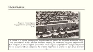 Образование
В 1970-е гг. в стране развернулась подготовительная работа по введению всеобщего сред-
него образования. В годы десятой пятилетки переход ко всеобщему среднему образованию
был завершён. В это же время увеличилось число научных учреждений и выпуск специалис-
тов из высших учебных заведений. Но качество подготовки в школе и в вузе стало снижать-
ся.
Лекция в Новосибирском
государственном университете.
1974 г.
 