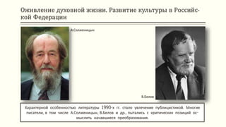 Оживление духовной жизни. Развитие культуры в Российс-
кой Федерации
Характерной особенностью литературы 1990-х гг. стало увлечение публицистикой. Многие
писатели, в том числе А.Солженицын, В.Белов и др., пытались с критических позиций ос-
мыслить начавшиеся преобразования.
А.Солженицын
В.Белов
 