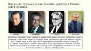Оживление духовной жизни. Развитие культуры в Российс-
кой Федерации
Российская литература этого времени в значительной степени отражает растерянность, непо-
нимание и ностальгию людей по уходящей эпохе, порождённые распадом единого государ-
ства. Особое место в этом ряду заняли произведения писателей старшего поколения -
В.Аксёнова, Ф.Искандера, Л.Леонова, В.Распутина. А для произведений писателей младшего
поколения характерны фантастичность сюжетов, иронично-гротескное отношение ко всему
советскому, элементы и приёмы постмодернизма.
В.Аксёнов Ф.Искандер Л.Леонов В.Распутин
 