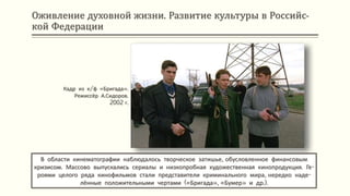 Оживление духовной жизни. Развитие культуры в Российс-
кой Федерации
В области кинематографии наблюдалось творческое затишье, обусловленное финансовым
кризисом. Массово выпускались сериалы и низкопробная художественная кинопродукция. Ге-
роями целого ряда кинофильмов стали представители криминального мира, нередко наде-
лённые положительными чертами («Бригада», «Бумер» и др.).
Кадр из к/ф «Бригада».
Режиссёр А.Сидоров.
2002 г.
 