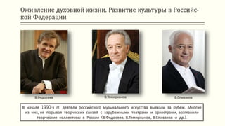 Оживление духовной жизни. Развитие культуры в Российс-
кой Федерации
В начале 1990-х гг. деятели российского музыкального искусства выехали за рубеж. Многие
из них, не порывая творческих связей с зарубежными театрами и оркестрами, возглавили
творческие коллективы в России (В.Федосеев, В.Темирканов, В.Спиваков и др.).
В.Федосеев В.Темирканов В.Спиваков
 