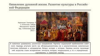 Оживление духовной жизни. Развитие культуры в Российс-
кой Федерации
В живописи развивались различные направления. Картины социальной проблематики совет-
ского периода уступили место как абстракционистским, так и реалистическим живописным
полотнам, пейзажам и натюрмортам. Возрос интерес к истории. Героями многих произведе-
ний искусства стали исторические личности, которые неоднозначно, а то и отрицательно
оценивались в советский период.
Коронация Екатерины II
в Успенском соборе
Московского Кремля.
Худ. А.Николаева-Берг.
2011 г.
 