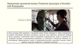 Оживление духовной жизни. Развитие культуры в Российс-
кой Федерации
После распада СССР духовная и культурная жизнь России протекала в новых исторических
условиях. Важнейшим фактором культурного процесса стало обретение творческой свободы,
снятие цензурных ограничений, резкое сокращение государственных затрат на развитие уч-
реждений культуры и материальная зависимость от спонсоров и меценатов. Несмотря на
многообразие художественных стилей и направлений, массовое признание получили произ-
ведения искусства, созданные в традициях реализма.
Скульптор за работой
 