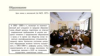 Образование
В 1960 - 1980-х гг., несмотря на количест-
венный рост учащихся со средним образова-
нием, общий уровень подготовки не отвечал
современным требованиям. В школах уча-
щихся готовили к продолжению образования
в вузах, в то время как обществу остро не
хватало квалифицированных специалистов
среднего звена. Кризисное состояние школь-
ного образования вызвало попытку осущест-
вить в 1983-1984 гг. реформу школы, чтобы
сориентировать её на нужды экономики. Но
кризисные явления в СССР не позволили
осуществить намеченные планы.
Урок химии в московской СШ №35. 1975 г.
 