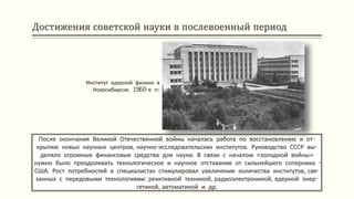 Достижения советской науки в послевоенный период
После окончания Великой Отечественной войны началась работа по восстановлению и от-
крытию новых научных центров, научно-исследовательских институтов. Руководство СССР вы-
деляло огромные финансовые средства для науки. В связи с началом «холодной войны»
нужно было преодолевать технологическое и научное отставание от сильнейшего соперника -
США. Рост потребностей в специалистах стимулировал увеличение количества институтов, свя-
занных с передовыми технологиями: реактивной техникой, радиоэлектроникой, ядерной энер-
гетикой, автоматикой и др.
Институт ядерной физики в
Новосибирске. 1960-е гг.
 
