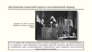 Достижения советской науки в послевоенный период
В то же время ряд направлений, которые казались руководству страны не перспективными, а
то и вредными и даже объявлялись лженауками (квантовая механика, кибернетика, генетика),
в послевоенные годы не финансировались. Общественные науки находились под постоянным
идеологическим контролем.
Академик АН СССР Т.Лысенко
объявляет генетику лженаукой.
1948 г.
 