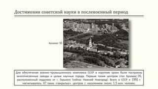 Достижения советской науки в послевоенный период
Для обеспечения военно-промышленного комплекса СССР в короткие сроки были построены
многочисленные заводы и целые научные города. Первым таким центром стал Арзамас-16,
расположенный недалеко от г. Горького (сейчас Нижний Новгород). Всего в СССР к 1991 г.
насчитывалось 47 таких «закрытых» центров с населением около 1,5 млн человек.
Арзамас-16
 