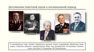 Достижения советской науки в послевоенный период
В послевоенные годы активно развивались научные школы, создававшие оборонную мощь
страны. Работали закрытые конструкторские бюро под руководством А.Н.Туполева, С.В.Илью-
шина, И.О.Сухого, С.П.Королёва, М.Т.Калашникова.
А.Н.Туполев
С.В.Ильюшин
И.О.Сухой
М.Т.Калашников
С.П.Королёв
 