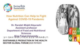 GLOBAL FORUM2020
3 R D S A V I N G L I V E S S U S T A I N A B L Y:
SUSTAINABLE PRODUCTION IN THE HEALTH
SECTOR GLOBAL FORUM|2020 RIYADH
How Nutrition Can Help to Fight
Against COVID-19 Pandemic
Dr. Randah Miqbil Alqurashi
Assistant professor
Department of Food and Nutritional
Sciences
King Faisal University
 