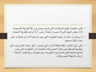 •
‫تعتبر‬
‫المستندات‬ ‫العمل‬ ‫تعليمات‬
‫التى‬
‫ا‬ ‫الطريقة‬ ‫دقة‬ ‫و‬ ‫بوضوح‬ ‫تصف‬
‫لصحيحة‬
‫المهام‬ ‫بعض‬ ‫ألداء‬
‫التى‬
‫ا‬ ‫بالطريقة‬ ‫تتم‬ ‫لم‬ ‫إذا‬ ‫ًا‬‫ر‬‫ضر‬ ‫أو‬ ‫ًا‬‫ج‬‫إزعا‬ ‫تسبب‬ ‫قد‬
‫لمحددة‬
.
•
‫أو‬
‫الخطوات‬ ‫تحديد‬ ‫أو‬ ‫إمالء‬ ‫أو‬ ‫وصف‬
‫التى‬
‫ألداء‬ ‫إتباعها‬ ‫يجب‬
‫أى‬
‫عمل‬ ‫أو‬ ‫نشاط‬
‫صحيح‬ ‫بشكل‬ ‫محدد‬
.
•
‫على‬
‫الشراء‬ ‫منطقة‬ ‫وثيقة‬ ،‫المثال‬ ‫سبيل‬
‫التى‬
‫و‬ ‫تصف‬
‫ثائق‬
‫المص‬ ‫اعتماد‬
‫اريف‬
‫التى‬
‫الموظف‬ ‫سيقدمها‬
‫فى‬
‫الخطوات‬ ‫و‬ ‫به‬ ‫الخاصة‬ ‫المصروفات‬ ‫مذكرة‬
‫التى‬
‫يجب‬
‫العمل‬ ‫ربط‬ ‫تعليمات‬ ‫سيتم‬ ،‫الشهرية‬ ‫المصاريف‬ ‫تقديم‬ ‫لمتابعة‬ ‫اتباعها‬
"
‫بنشاط‬
"
‫المصروفات‬ ‫مالحظة‬ ‫إرسال‬
.
 