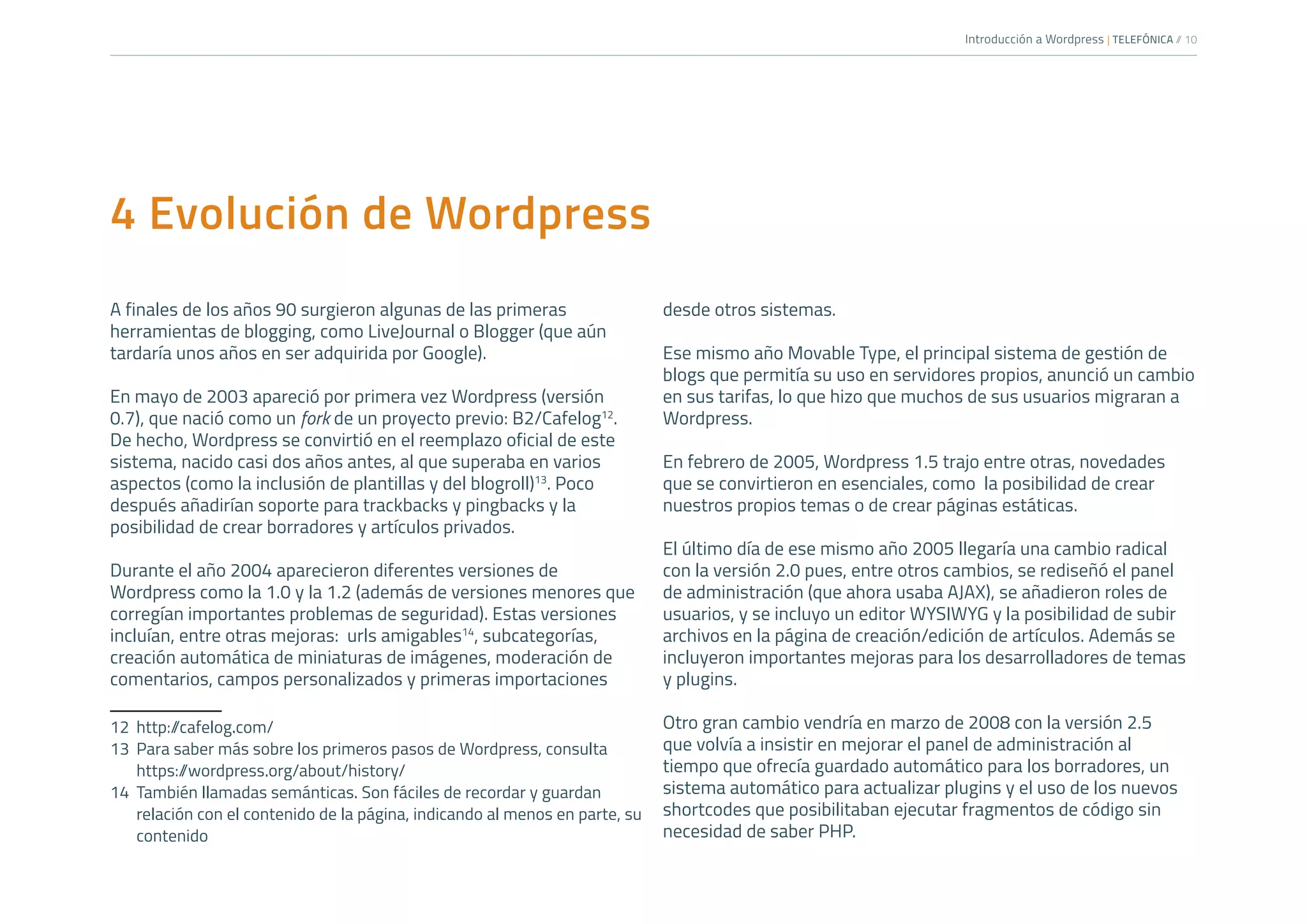 Introducción a Wordpress | TELEFÓNICA /
/ 10
4 Evolución de Wordpress
A finales de los años 90 surgieron algunas de las primeras
herramientas de blogging, como LiveJournal o Blogger (que aún
tardaría unos años en ser adquirida por Google).
En mayo de 2003 apareció por primera vez Wordpress (versión
0.7), que nació como un fork de un proyecto previo: B2/Cafelog12
.
De hecho, Wordpress se convirtió en el reemplazo oficial de este
sistema, nacido casi dos años antes, al que superaba en varios
aspectos (como la inclusión de plantillas y del blogroll)13
. Poco
después añadirían soporte para trackbacks y pingbacks y la
posibilidad de crear borradores y artículos privados.
Durante el año 2004 aparecieron diferentes versiones de
Wordpress como la 1.0 y la 1.2 (además de versiones menores que
corregían importantes problemas de seguridad). Estas versiones
incluían, entre otras mejoras: urls amigables14
, subcategorías,
creación automática de miniaturas de imágenes, moderación de
comentarios, campos personalizados y primeras importaciones
12	http:/
/cafelog.com/
13	 Para saber más sobre los primeros pasos de Wordpress, consulta
https:/
/wordpress.org/about/history/
14	 También llamadas semánticas. Son fáciles de recordar y guardan
relación con el contenido de la página, indicando al menos en parte, su
contenido
desde otros sistemas.
Ese mismo año Movable Type, el principal sistema de gestión de
blogs que permitía su uso en servidores propios, anunció un cambio
en sus tarifas, lo que hizo que muchos de sus usuarios migraran a
Wordpress.
En febrero de 2005, Wordpress 1.5 trajo entre otras, novedades
que se convirtieron en esenciales, como la posibilidad de crear
nuestros propios temas o de crear páginas estáticas.
El último día de ese mismo año 2005 llegaría una cambio radical
con la versión 2.0 pues, entre otros cambios, se rediseñó el panel
de administración (que ahora usaba AJAX), se añadieron roles de
usuarios, y se incluyo un editor WYSIWYG y la posibilidad de subir
archivos en la página de creación/edición de artículos. Además se
incluyeron importantes mejoras para los desarrolladores de temas
y plugins.
Otro gran cambio vendría en marzo de 2008 con la versión 2.5
que volvía a insistir en mejorar el panel de administración al
tiempo que ofrecía guardado automático para los borradores, un
sistema automático para actualizar plugins y el uso de los nuevos
shortcodes que posibilitaban ejecutar fragmentos de código sin
necesidad de saber PHP.
 