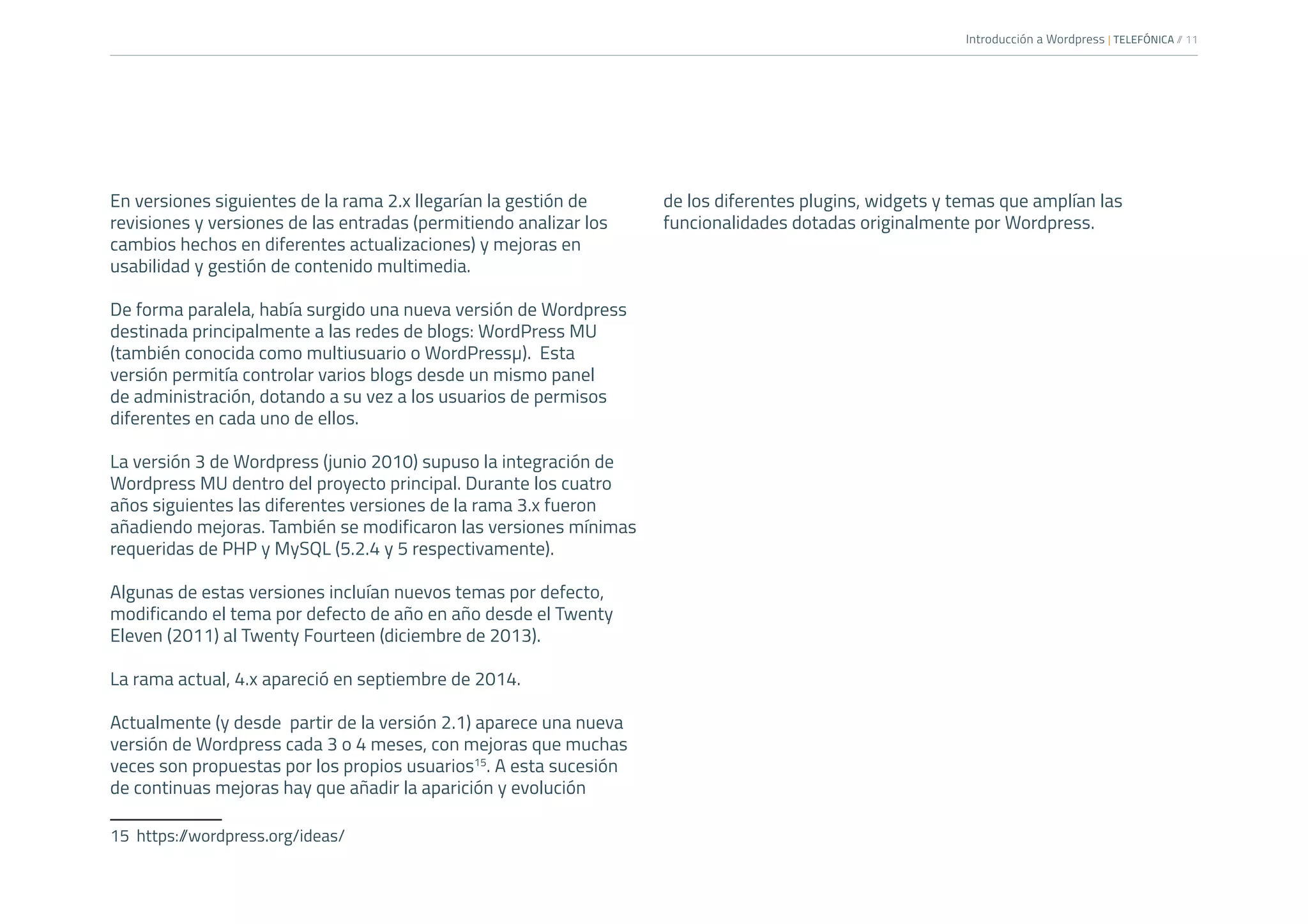 Introducción a Wordpress | TELEFÓNICA /
/ 11
En versiones siguientes de la rama 2.x llegarían la gestión de
revisiones y versiones de las entradas (permitiendo analizar los
cambios hechos en diferentes actualizaciones) y mejoras en
usabilidad y gestión de contenido multimedia.
De forma paralela, había surgido una nueva versión de Wordpress
destinada principalmente a las redes de blogs: WordPress MU
(también conocida como multiusuario o WordPressµ). Esta
versión permitía controlar varios blogs desde un mismo panel
de administración, dotando a su vez a los usuarios de permisos
diferentes en cada uno de ellos.
La versión 3 de Wordpress (junio 2010) supuso la integración de
Wordpress MU dentro del proyecto principal. Durante los cuatro
años siguientes las diferentes versiones de la rama 3.x fueron
añadiendo mejoras. También se modificaron las versiones mínimas
requeridas de PHP y MySQL (5.2.4 y 5 respectivamente).
Algunas de estas versiones incluían nuevos temas por defecto,
modificando el tema por defecto de año en año desde el Twenty
Eleven (2011) al Twenty Fourteen (diciembre de 2013).
La rama actual, 4.x apareció en septiembre de 2014.
Actualmente (y desde partir de la versión 2.1) aparece una nueva
versión de Wordpress cada 3 o 4 meses, con mejoras que muchas
veces son propuestas por los propios usuarios15
. A esta sucesión
de continuas mejoras hay que añadir la aparición y evolución
15	https:/
/wordpress.org/ideas/
de los diferentes plugins, widgets y temas que amplían las
funcionalidades dotadas originalmente por Wordpress.
 