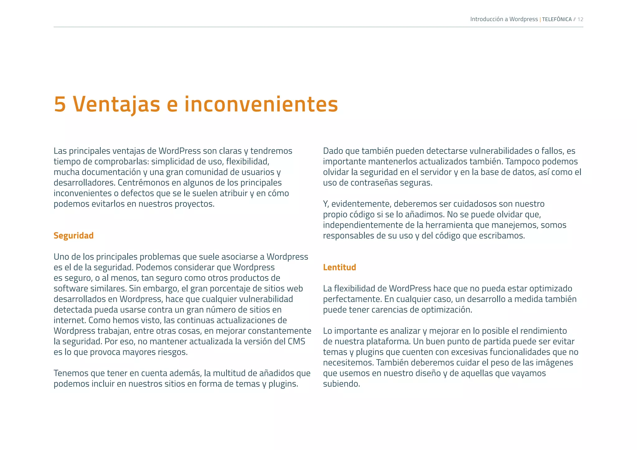 Introducción a Wordpress | TELEFÓNICA /
/ 12
5 Ventajas e inconvenientes
Las principales ventajas de WordPress son claras y tendremos
tiempo de comprobarlas: simplicidad de uso, flexibilidad,
mucha documentación y una gran comunidad de usuarios y
desarrolladores. Centrémonos en algunos de los principales
inconvenientes o defectos que se le suelen atribuir y en cómo
podemos evitarlos en nuestros proyectos.
Seguridad
Uno de los principales problemas que suele asociarse a Wordpress
es el de la seguridad. Podemos considerar que Wordpress
es seguro, o al menos, tan seguro como otros productos de
software similares. Sin embargo, el gran porcentaje de sitios web
desarrollados en Wordpress, hace que cualquier vulnerabilidad
detectada pueda usarse contra un gran número de sitios en
internet. Como hemos visto, las continuas actualizaciones de
Wordpress trabajan, entre otras cosas, en mejorar constantemente
la seguridad. Por eso, no mantener actualizada la versión del CMS
es lo que provoca mayores riesgos.
Tenemos que tener en cuenta además, la multitud de añadidos que
podemos incluir en nuestros sitios en forma de temas y plugins.
Dado que también pueden detectarse vulnerabilidades o fallos, es
importante mantenerlos actualizados también. Tampoco podemos
olvidar la seguridad en el servidor y en la base de datos, así como el
uso de contraseñas seguras.
Y, evidentemente, deberemos ser cuidadosos son nuestro
propio código si se lo añadimos. No se puede olvidar que,
independientemente de la herramienta que manejemos, somos
responsables de su uso y del código que escribamos.
Lentitud
La flexibilidad de WordPress hace que no pueda estar optimizado
perfectamente. En cualquier caso, un desarrollo a medida también
puede tener carencias de optimización.
Lo importante es analizar y mejorar en lo posible el rendimiento
de nuestra plataforma. Un buen punto de partida puede ser evitar
temas y plugins que cuenten con excesivas funcionalidades que no
necesitemos. También deberemos cuidar el peso de las imágenes
que usemos en nuestro diseño y de aquellas que vayamos
subiendo.
 