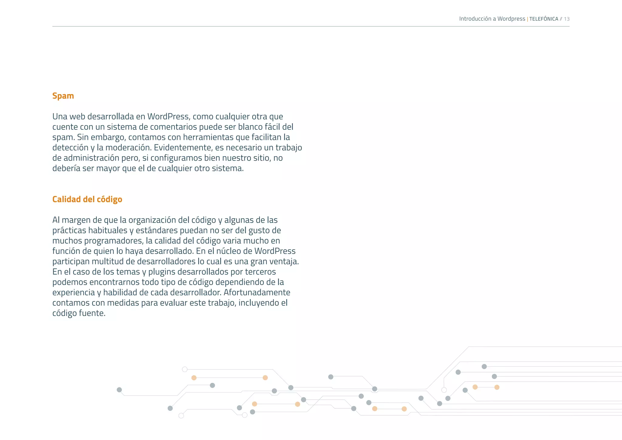 Introducción a Wordpress | TELEFÓNICA /
/ 13
Spam
Una web desarrollada en WordPress, como cualquier otra que
cuente con un sistema de comentarios puede ser blanco fácil del
spam. Sin embargo, contamos con herramientas que facilitan la
detección y la moderación. Evidentemente, es necesario un trabajo
de administración pero, si configuramos bien nuestro sitio, no
debería ser mayor que el de cualquier otro sistema.
Calidad del código
Al margen de que la organización del código y algunas de las
prácticas habituales y estándares puedan no ser del gusto de
muchos programadores, la calidad del código varia mucho en
función de quien lo haya desarrollado. En el núcleo de WordPress
participan multitud de desarrolladores lo cual es una gran ventaja.
En el caso de los temas y plugins desarrollados por terceros
podemos encontrarnos todo tipo de código dependiendo de la
experiencia y habilidad de cada desarrollador. Afortunadamente
contamos con medidas para evaluar este trabajo, incluyendo el
código fuente.
 