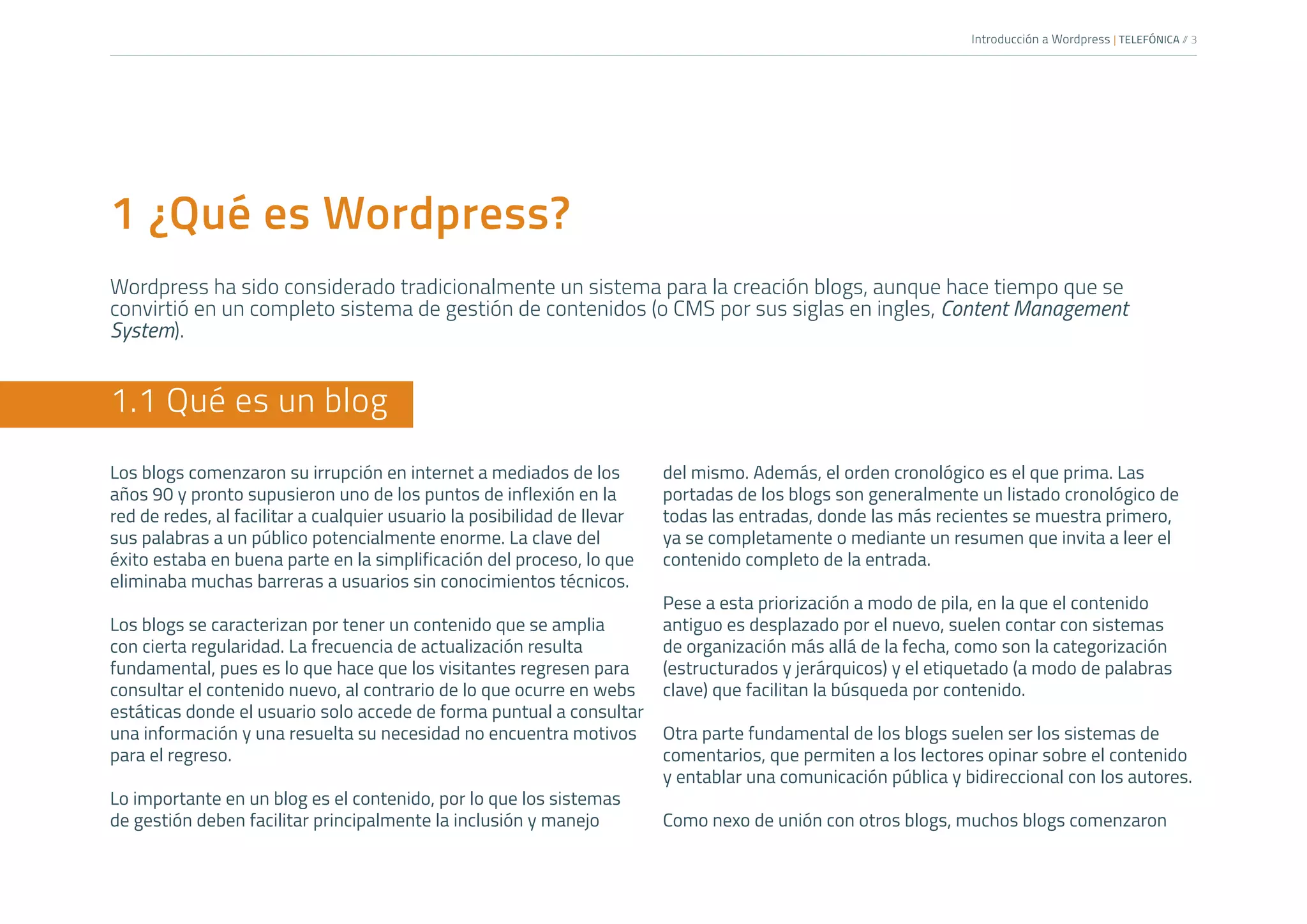 Introducción a Wordpress | TELEFÓNICA /
/ 3
1 ¿Qué es Wordpress?
Wordpress ha sido considerado tradicionalmente un sistema para la creación blogs, aunque hace tiempo que se
convirtió en un completo sistema de gestión de contenidos (o CMS por sus siglas en ingles, Content Management
System).
1.1 Qué es un blog
Los blogs comenzaron su irrupción en internet a mediados de los
años 90 y pronto supusieron uno de los puntos de inflexión en la
red de redes, al facilitar a cualquier usuario la posibilidad de llevar
sus palabras a un público potencialmente enorme. La clave del
éxito estaba en buena parte en la simplificación del proceso, lo que
eliminaba muchas barreras a usuarios sin conocimientos técnicos.
Los blogs se caracterizan por tener un contenido que se amplia
con cierta regularidad. La frecuencia de actualización resulta
fundamental, pues es lo que hace que los visitantes regresen para
consultar el contenido nuevo, al contrario de lo que ocurre en webs
estáticas donde el usuario solo accede de forma puntual a consultar
una información y una resuelta su necesidad no encuentra motivos
para el regreso.
Lo importante en un blog es el contenido, por lo que los sistemas
de gestión deben facilitar principalmente la inclusión y manejo
del mismo. Además, el orden cronológico es el que prima. Las
portadas de los blogs son generalmente un listado cronológico de
todas las entradas, donde las más recientes se muestra primero,
ya se completamente o mediante un resumen que invita a leer el
contenido completo de la entrada.
Pese a esta priorización a modo de pila, en la que el contenido
antiguo es desplazado por el nuevo, suelen contar con sistemas
de organización más allá de la fecha, como son la categorización
(estructurados y jerárquicos) y el etiquetado (a modo de palabras
clave) que facilitan la búsqueda por contenido.
Otra parte fundamental de los blogs suelen ser los sistemas de
comentarios, que permiten a los lectores opinar sobre el contenido
y entablar una comunicación pública y bidireccional con los autores.
Como nexo de unión con otros blogs, muchos blogs comenzaron
 