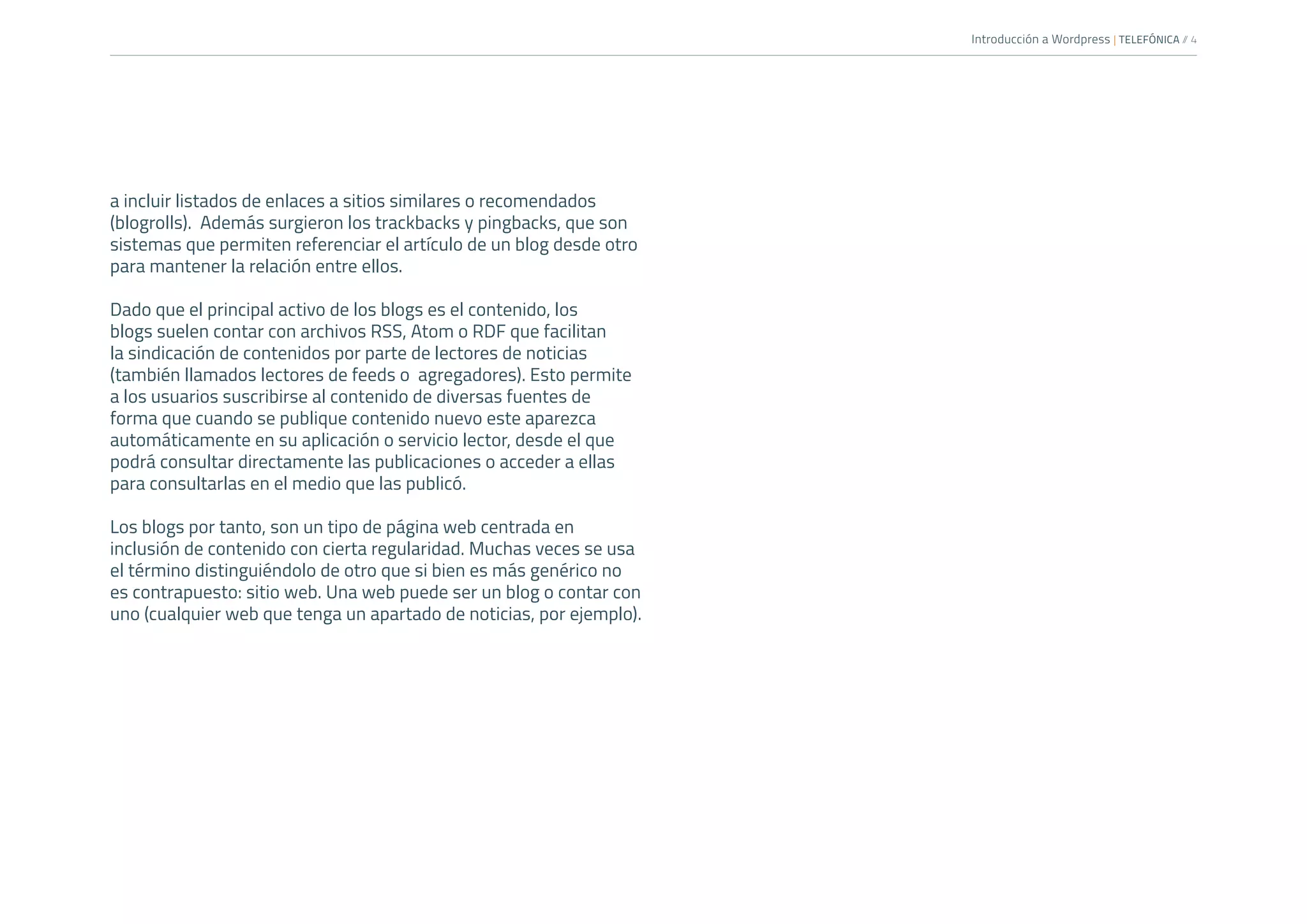 Introducción a Wordpress | TELEFÓNICA /
/ 4
a incluir listados de enlaces a sitios similares o recomendados
(blogrolls). Además surgieron los trackbacks y pingbacks, que son
sistemas que permiten referenciar el artículo de un blog desde otro
para mantener la relación entre ellos.
Dado que el principal activo de los blogs es el contenido, los
blogs suelen contar con archivos RSS, Atom o RDF que facilitan
la sindicación de contenidos por parte de lectores de noticias
(también llamados lectores de feeds o agregadores). Esto permite
a los usuarios suscribirse al contenido de diversas fuentes de
forma que cuando se publique contenido nuevo este aparezca
automáticamente en su aplicación o servicio lector, desde el que
podrá consultar directamente las publicaciones o acceder a ellas
para consultarlas en el medio que las publicó.
Los blogs por tanto, son un tipo de página web centrada en
inclusión de contenido con cierta regularidad. Muchas veces se usa
el término distinguiéndolo de otro que si bien es más genérico no
es contrapuesto: sitio web. Una web puede ser un blog o contar con
uno (cualquier web que tenga un apartado de noticias, por ejemplo).
 