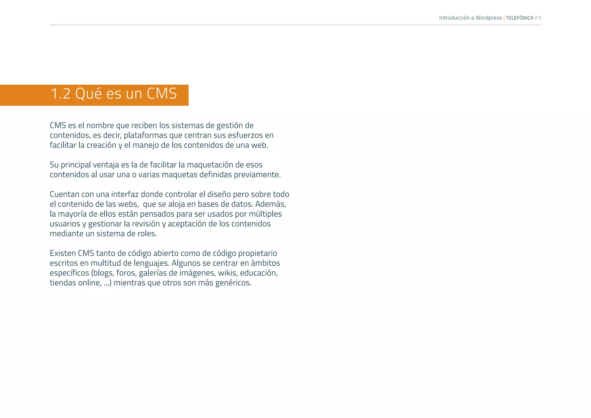 Introducción a Wordpress | TELEFÓNICA /
/ 5
1.2 Qué es un CMS
CMS es el nombre que reciben los sistemas de gestión de
contenidos, es decir, plataformas que centran sus esfuerzos en
facilitar la creación y el manejo de los contenidos de una web.
Su principal ventaja es la de facilitar la maquetación de esos
contenidos al usar una o varias maquetas definidas previamente.
Cuentan con una interfaz donde controlar el diseño pero sobre todo
el contenido de las webs, que se aloja en bases de datos. Además,
la mayoría de ellos están pensados para ser usados por múltiples
usuarios y gestionar la revisión y aceptación de los contenidos
mediante un sistema de roles.
Existen CMS tanto de código abierto como de código propietario
escritos en multitud de lenguajes. Algunos se centrar en ámbitos
específicos (blogs, foros, galerías de imágenes, wikis, educación,
tiendas online, ...) mientras que otros son más genéricos.
 