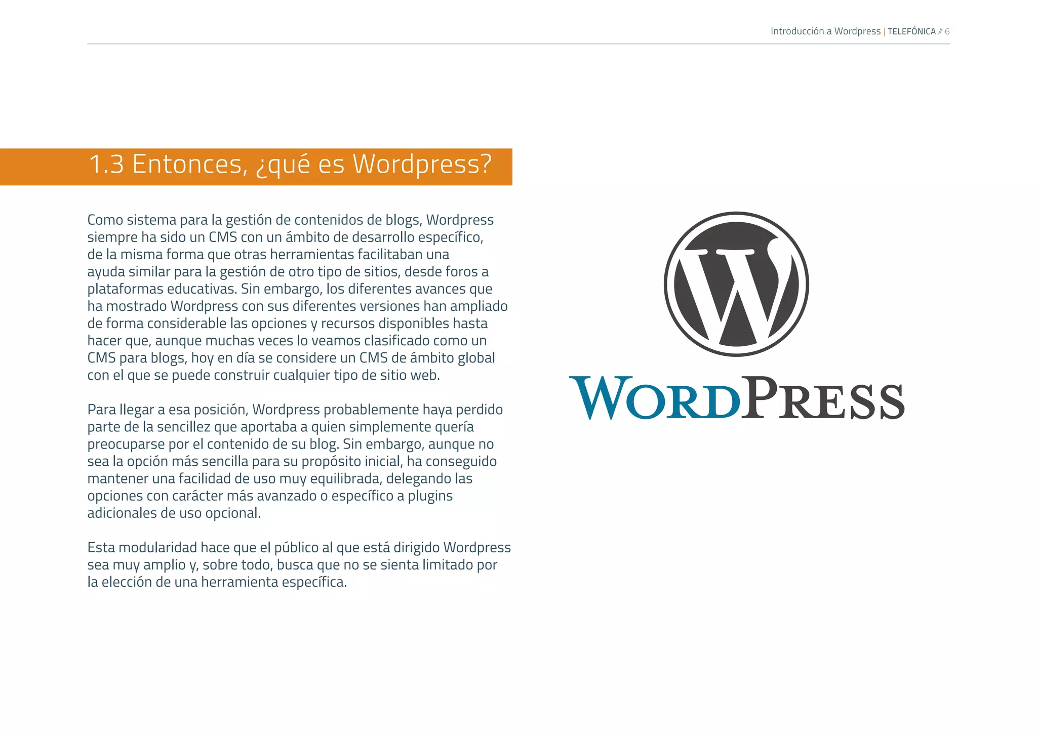 Introducción a Wordpress | TELEFÓNICA /
/ 6
1.3 Entonces, ¿qué es Wordpress?
Como sistema para la gestión de contenidos de blogs, Wordpress
siempre ha sido un CMS con un ámbito de desarrollo específico,
de la misma forma que otras herramientas facilitaban una
ayuda similar para la gestión de otro tipo de sitios, desde foros a
plataformas educativas. Sin embargo, los diferentes avances que
ha mostrado Wordpress con sus diferentes versiones han ampliado
de forma considerable las opciones y recursos disponibles hasta
hacer que, aunque muchas veces lo veamos clasificado como un
CMS para blogs, hoy en día se considere un CMS de ámbito global
con el que se puede construir cualquier tipo de sitio web.
Para llegar a esa posición, Wordpress probablemente haya perdido
parte de la sencillez que aportaba a quien simplemente quería
preocuparse por el contenido de su blog. Sin embargo, aunque no
sea la opción más sencilla para su propósito inicial, ha conseguido
mantener una facilidad de uso muy equilibrada, delegando las
opciones con carácter más avanzado o específico a plugins
adicionales de uso opcional.
Esta modularidad hace que el público al que está dirigido Wordpress
sea muy amplio y, sobre todo, busca que no se sienta limitado por
la elección de una herramienta específica.
 