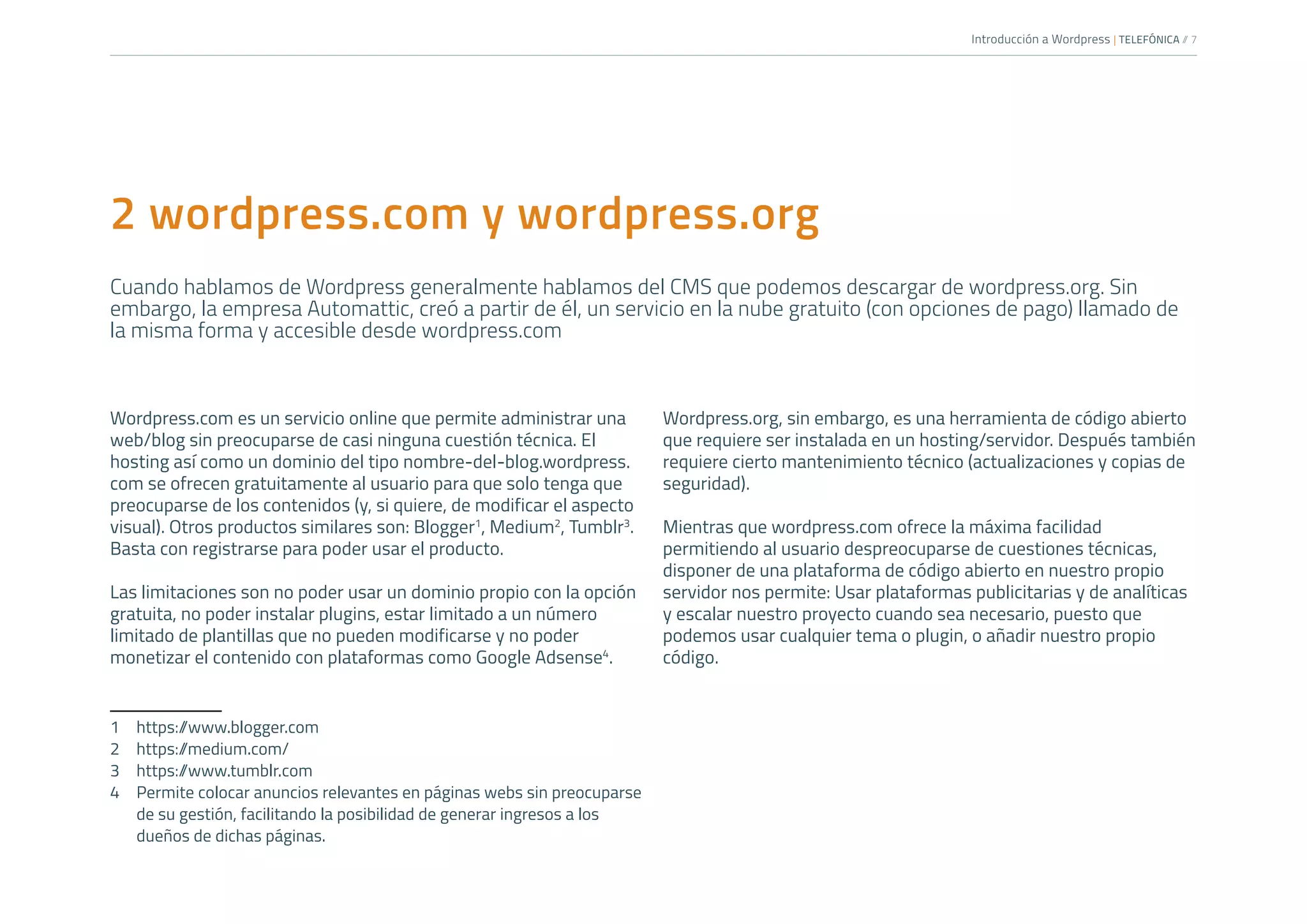 Introducción a Wordpress | TELEFÓNICA /
/ 7
2 wordpress.com y wordpress.org
Cuando hablamos de Wordpress generalmente hablamos del CMS que podemos descargar de wordpress.org. Sin
embargo, la empresa Automattic, creó a partir de él, un servicio en la nube gratuito (con opciones de pago) llamado de
la misma forma y accesible desde wordpress.com
Wordpress.com es un servicio online que permite administrar una
web/blog sin preocuparse de casi ninguna cuestión técnica. El
hosting así como un dominio del tipo nombre-del-blog.wordpress.
com se ofrecen gratuitamente al usuario para que solo tenga que
preocuparse de los contenidos (y, si quiere, de modificar el aspecto
visual). Otros productos similares son: Blogger1
, Medium2
, Tumblr3
.
Basta con registrarse para poder usar el producto.
Las limitaciones son no poder usar un dominio propio con la opción
gratuita, no poder instalar plugins, estar limitado a un número
limitado de plantillas que no pueden modificarse y no poder
monetizar el contenido con plataformas como Google Adsense4
.
1	https:/
/www.blogger.com
2	https:/
/medium.com/
3	https:/
/www.tumblr.com
4	 Permite colocar anuncios relevantes en páginas webs sin preocuparse
de su gestión, facilitando la posibilidad de generar ingresos a los
dueños de dichas páginas.
Wordpress.org, sin embargo, es una herramienta de código abierto
que requiere ser instalada en un hosting/servidor. Después también
requiere cierto mantenimiento técnico (actualizaciones y copias de
seguridad).
Mientras que wordpress.com ofrece la máxima facilidad
permitiendo al usuario despreocuparse de cuestiones técnicas,
disponer de una plataforma de código abierto en nuestro propio
servidor nos permite: Usar plataformas publicitarias y de analíticas
y escalar nuestro proyecto cuando sea necesario, puesto que
podemos usar cualquier tema o plugin, o añadir nuestro propio
código.
 