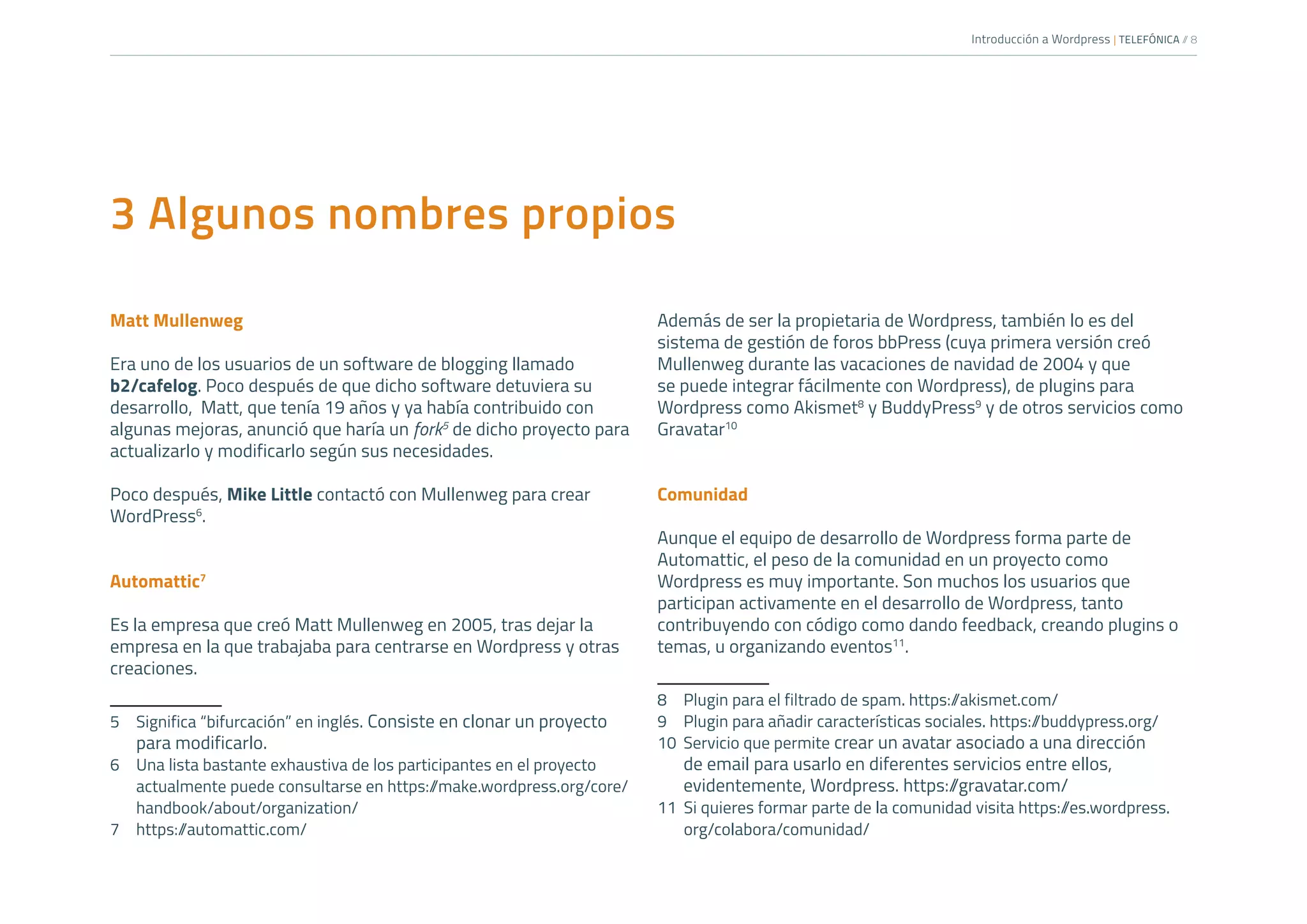Introducción a Wordpress | TELEFÓNICA /
/ 8
3 Algunos nombres propios
Matt Mullenweg
Era uno de los usuarios de un software de blogging llamado
b2/cafelog. Poco después de que dicho software detuviera su
desarrollo, Matt, que tenía 19 años y ya había contribuido con
algunas mejoras, anunció que haría un fork5
de dicho proyecto para
actualizarlo y modificarlo según sus necesidades.
Poco después, Mike Little contactó con Mullenweg para crear
WordPress6
.
Automattic7
Es la empresa que creó Matt Mullenweg en 2005, tras dejar la
empresa en la que trabajaba para centrarse en Wordpress y otras
creaciones.
5	 Significa “bifurcación” en inglés. Consiste en clonar un proyecto
para modificarlo.
6	 Una lista bastante exhaustiva de los participantes en el proyecto
actualmente puede consultarse en https:/
/make.wordpress.org/core/
handbook/about/organization/
7	https:/
/automattic.com/
Además de ser la propietaria de Wordpress, también lo es del
sistema de gestión de foros bbPress (cuya primera versión creó
Mullenweg durante las vacaciones de navidad de 2004 y que
se puede integrar fácilmente con Wordpress), de plugins para
Wordpress como Akismet8
y BuddyPress9
y de otros servicios como
Gravatar10
Comunidad
Aunque el equipo de desarrollo de Wordpress forma parte de
Automattic, el peso de la comunidad en un proyecto como
Wordpress es muy importante. Son muchos los usuarios que
participan activamente en el desarrollo de Wordpress, tanto
contribuyendo con código como dando feedback, creando plugins o
temas, u organizando eventos11
.
8	 Plugin para el filtrado de spam. https:/
/akismet.com/
9	 Plugin para añadir características sociales. https:/
/buddypress.org/
10	 Servicio que permite crear un avatar asociado a una dirección
de email para usarlo en diferentes servicios entre ellos,
evidentemente, Wordpress. https:/
/gravatar.com/
11	 Si quieres formar parte de la comunidad visita https:/
/es.wordpress.
org/colabora/comunidad/
 