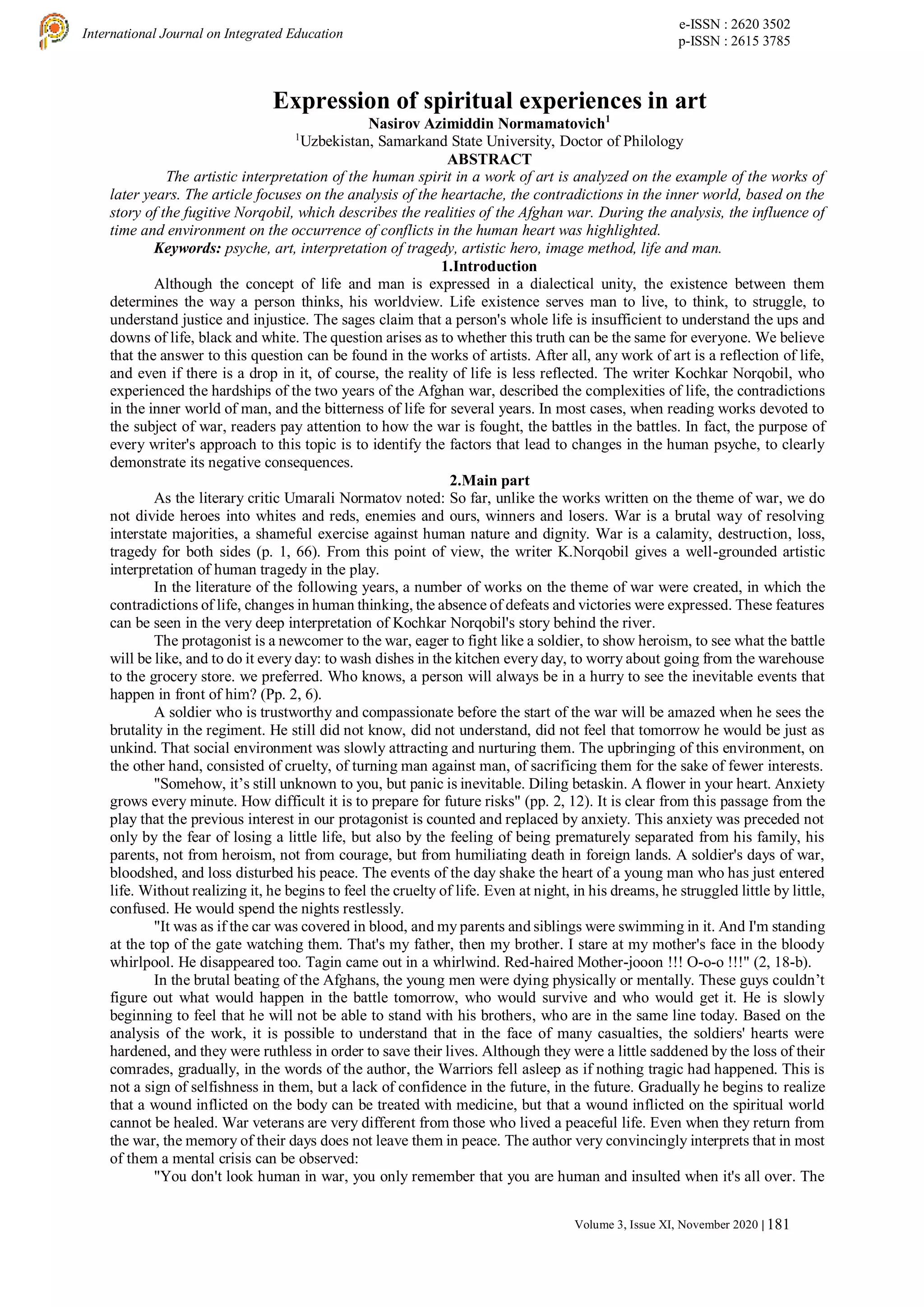 e-ISSN : 2620 3502
p-ISSN : 2615 3785
International Journal on Integrated Education
Volume 3, Issue XI, November 2020 | 181
Expression of spiritual experiences in art
Nasirov Azimiddin Normamatovich1
1
Uzbekistan, Samarkand State University, Doctor of Philology
ABSTRACT
The artistic interpretation of the human spirit in a work of art is analyzed on the example of the works of
later years. The article focuses on the analysis of the heartache, the contradictions in the inner world, based on the
story of the fugitive Norqobil, which describes the realities of the Afghan war. During the analysis, the influence of
time and environment on the occurrence of conflicts in the human heart was highlighted.
Keywords: psyche, art, interpretation of tragedy, artistic hero, image method, life and man.
1.Introduction
Although the concept of life and man is expressed in a dialectical unity, the existence between them
determines the way a person thinks, his worldview. Life existence serves man to live, to think, to struggle, to
understand justice and injustice. The sages claim that a person's whole life is insufficient to understand the ups and
downs of life, black and white. The question arises as to whether this truth can be the same for everyone. We believe
that the answer to this question can be found in the works of artists. After all, any work of art is a reflection of life,
and even if there is a drop in it, of course, the reality of life is less reflected. The writer Kochkar Norqobil, who
experienced the hardships of the two years of the Afghan war, described the complexities of life, the contradictions
in the inner world of man, and the bitterness of life for several years. In most cases, when reading works devoted to
the subject of war, readers pay attention to how the war is fought, the battles in the battles. In fact, the purpose of
every writer's approach to this topic is to identify the factors that lead to changes in the human psyche, to clearly
demonstrate its negative consequences.
2.Main part
As the literary critic Umarali Normatov noted: So far, unlike the works written on the theme of war, we do
not divide heroes into whites and reds, enemies and ours, winners and losers. War is a brutal way of resolving
interstate majorities, a shameful exercise against human nature and dignity. War is a calamity, destruction, loss,
tragedy for both sides (p. 1, 66). From this point of view, the writer K.Norqobil gives a well-grounded artistic
interpretation of human tragedy in the play.
In the literature of the following years, a number of works on the theme of war were created, in which the
contradictions of life, changes in human thinking, the absence of defeats and victories were expressed. These features
can be seen in the very deep interpretation of Kochkar Norqobil's story behind the river.
The protagonist is a newcomer to the war, eager to fight like a soldier, to show heroism, to see what the battle
will be like, and to do it every day: to wash dishes in the kitchen every day, to worry about going from the warehouse
to the grocery store. we preferred. Who knows, a person will always be in a hurry to see the inevitable events that
happen in front of him? (Pp. 2, 6).
A soldier who is trustworthy and compassionate before the start of the war will be amazed when he sees the
brutality in the regiment. He still did not know, did not understand, did not feel that tomorrow he would be just as
unkind. That social environment was slowly attracting and nurturing them. The upbringing of this environment, on
the other hand, consisted of cruelty, of turning man against man, of sacrificing them for the sake of fewer interests.
"Somehow, it’s still unknown to you, but panic is inevitable. Diling betaskin. A flower in your heart. Anxiety
grows every minute. How difficult it is to prepare for future risks" (pp. 2, 12). It is clear from this passage from the
play that the previous interest in our protagonist is counted and replaced by anxiety. This anxiety was preceded not
only by the fear of losing a little life, but also by the feeling of being prematurely separated from his family, his
parents, not from heroism, not from courage, but from humiliating death in foreign lands. A soldier's days of war,
bloodshed, and loss disturbed his peace. The events of the day shake the heart of a young man who has just entered
life. Without realizing it, he begins to feel the cruelty of life. Even at night, in his dreams, he struggled little by little,
confused. He would spend the nights restlessly.
"It was as if the car was covered in blood, and my parents and siblings were swimming in it. And I'm standing
at the top of the gate watching them. That's my father, then my brother. I stare at my mother's face in the bloody
whirlpool. He disappeared too. Tagin came out in a whirlwind. Red-haired Mother-jooon !!! O-o-o !!!" (2, 18-b).
In the brutal beating of the Afghans, the young men were dying physically or mentally. These guys couldn’t
figure out what would happen in the battle tomorrow, who would survive and who would get it. He is slowly
beginning to feel that he will not be able to stand with his brothers, who are in the same line today. Based on the
analysis of the work, it is possible to understand that in the face of many casualties, the soldiers' hearts were
hardened, and they were ruthless in order to save their lives. Although they were a little saddened by the loss of their
comrades, gradually, in the words of the author, the Warriors fell asleep as if nothing tragic had happened. This is
not a sign of selfishness in them, but a lack of confidence in the future, in the future. Gradually he begins to realize
that a wound inflicted on the body can be treated with medicine, but that a wound inflicted on the spiritual world
cannot be healed. War veterans are very different from those who lived a peaceful life. Even when they return from
the war, the memory of their days does not leave them in peace. The author very convincingly interprets that in most
of them a mental crisis can be observed:
"You don't look human in war, you only remember that you are human and insulted when it's all over. The
 
