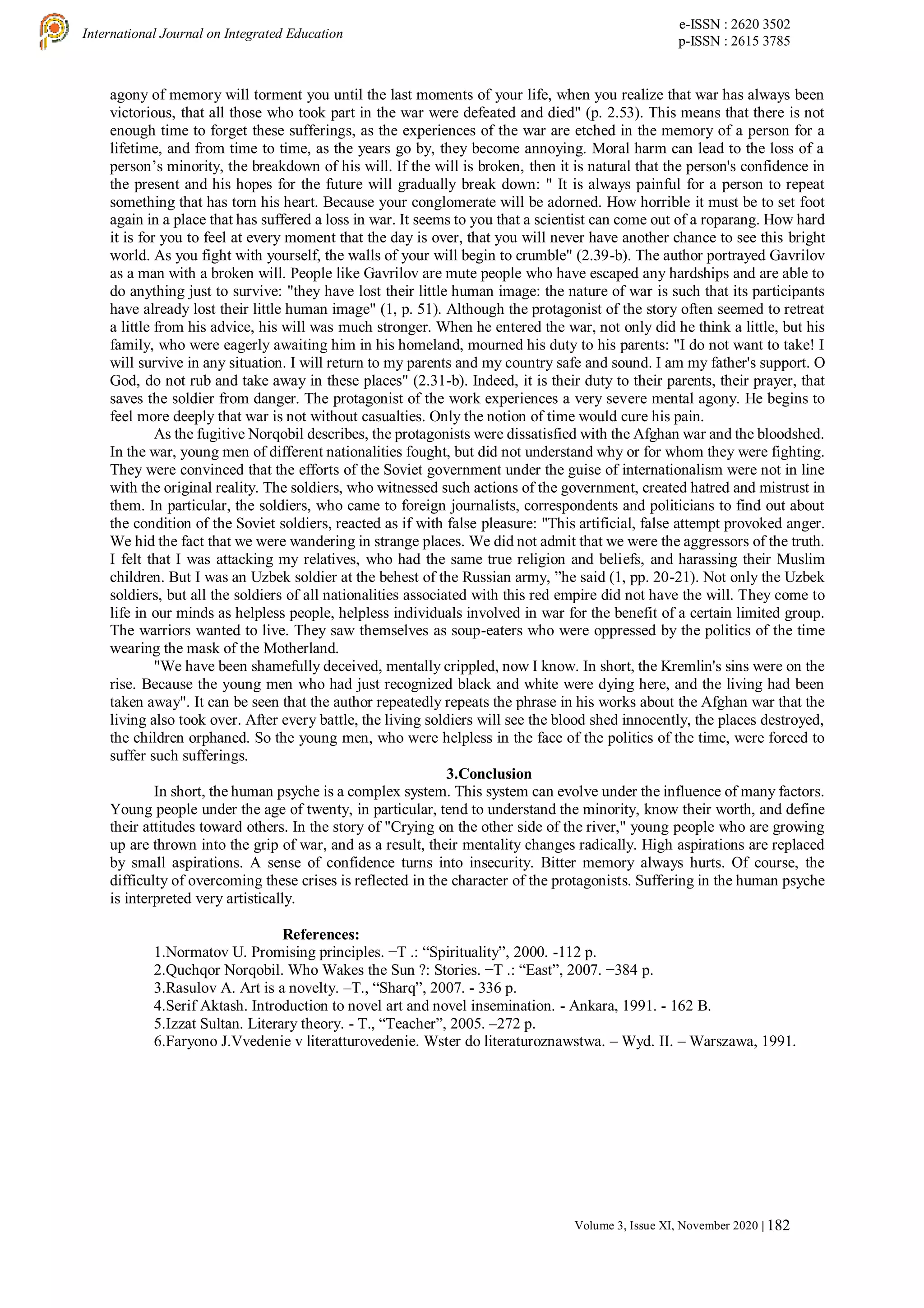 e-ISSN : 2620 3502
p-ISSN : 2615 3785
International Journal on Integrated Education
Volume 3, Issue XI, November 2020 | 182
agony of memory will torment you until the last moments of your life, when you realize that war has always been
victorious, that all those who took part in the war were defeated and died" (p. 2.53). This means that there is not
enough time to forget these sufferings, as the experiences of the war are etched in the memory of a person for a
lifetime, and from time to time, as the years go by, they become annoying. Moral harm can lead to the loss of a
person’s minority, the breakdown of his will. If the will is broken, then it is natural that the person's confidence in
the present and his hopes for the future will gradually break down: " It is always painful for a person to repeat
something that has torn his heart. Because your conglomerate will be adorned. How horrible it must be to set foot
again in a place that has suffered a loss in war. It seems to you that a scientist can come out of a roparang. How hard
it is for you to feel at every moment that the day is over, that you will never have another chance to see this bright
world. As you fight with yourself, the walls of your will begin to crumble" (2.39-b). The author portrayed Gavrilov
as a man with a broken will. People like Gavrilov are mute people who have escaped any hardships and are able to
do anything just to survive: "they have lost their little human image: the nature of war is such that its participants
have already lost their little human image" (1, p. 51). Although the protagonist of the story often seemed to retreat
a little from his advice, his will was much stronger. When he entered the war, not only did he think a little, but his
family, who were eagerly awaiting him in his homeland, mourned his duty to his parents: "I do not want to take! I
will survive in any situation. I will return to my parents and my country safe and sound. I am my father's support. O
God, do not rub and take away in these places" (2.31-b). Indeed, it is their duty to their parents, their prayer, that
saves the soldier from danger. The protagonist of the work experiences a very severe mental agony. He begins to
feel more deeply that war is not without casualties. Only the notion of time would cure his pain.
As the fugitive Norqobil describes, the protagonists were dissatisfied with the Afghan war and the bloodshed.
In the war, young men of different nationalities fought, but did not understand why or for whom they were fighting.
They were convinced that the efforts of the Soviet government under the guise of internationalism were not in line
with the original reality. The soldiers, who witnessed such actions of the government, created hatred and mistrust in
them. In particular, the soldiers, who came to foreign journalists, correspondents and politicians to find out about
the condition of the Soviet soldiers, reacted as if with false pleasure: "This artificial, false attempt provoked anger.
We hid the fact that we were wandering in strange places. We did not admit that we were the aggressors of the truth.
I felt that I was attacking my relatives, who had the same true religion and beliefs, and harassing their Muslim
children. But I was an Uzbek soldier at the behest of the Russian army, ”he said (1, pp. 20-21). Not only the Uzbek
soldiers, but all the soldiers of all nationalities associated with this red empire did not have the will. They come to
life in our minds as helpless people, helpless individuals involved in war for the benefit of a certain limited group.
The warriors wanted to live. They saw themselves as soup-eaters who were oppressed by the politics of the time
wearing the mask of the Motherland.
"We have been shamefully deceived, mentally crippled, now I know. In short, the Kremlin's sins were on the
rise. Because the young men who had just recognized black and white were dying here, and the living had been
taken away". It can be seen that the author repeatedly repeats the phrase in his works about the Afghan war that the
living also took over. After every battle, the living soldiers will see the blood shed innocently, the places destroyed,
the children orphaned. So the young men, who were helpless in the face of the politics of the time, were forced to
suffer such sufferings.
3.Conclusion
In short, the human psyche is a complex system. This system can evolve under the influence of many factors.
Young people under the age of twenty, in particular, tend to understand the minority, know their worth, and define
their attitudes toward others. In the story of "Crying on the other side of the river," young people who are growing
up are thrown into the grip of war, and as a result, their mentality changes radically. High aspirations are replaced
by small aspirations. A sense of confidence turns into insecurity. Bitter memory always hurts. Of course, the
difficulty of overcoming these crises is reflected in the character of the protagonists. Suffering in the human psyche
is interpreted very artistically.
References:
1.Normatov U. Promising principles. −T .: “Spirituality”, 2000. -112 p.
2.Quchqor Norqobil. Who Wakes the Sun ?: Stories. −T .: “East”, 2007. −384 p.
3.Rasulov A. Art is a novelty. –T., “Sharq”, 2007. - 336 p.
4.Serif Aktash. Introduction to novel art and novel insemination. - Ankara, 1991. - 162 B.
5.Izzat Sultan. Literary theory. - T., “Teacher”, 2005. –272 p.
6.Faryono J.Vvedenie v literatturovedenie. Wster do literaturoznawstwa. – Wyd. II. – Warszawa, 1991.
 