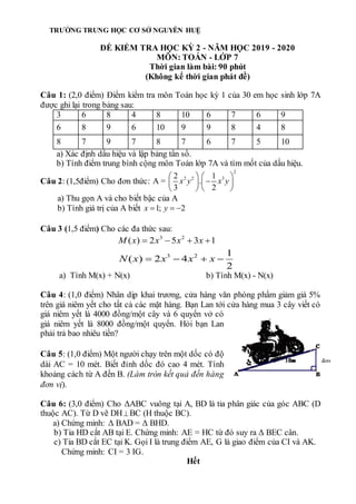 Câu 1: (2,0 điểm) Điểm kiểm tra môn Toán học kỳ 1 của 30 em học sinh lớp 7A
được ghi lại trong bảng sau:
3 6 8 4 8 10 6 7 6 9
6 8 9 6 10 9 9 8 4 8
8 7 9 7 8 7 6 7 5 10
a) Xác định dấu hiệu và lập bảng tần số.
b) Tính điểm trung bình cộng môn Toán lớp 7A và tìm mốt của dấu hiệu.
Câu 2: (1,5điểm) Cho đơn thức:
2
2 2 3
2 1
A = .
3 2
x y x y
   

   
   
a) Thu gọn A và cho biết bậc của A
b) Tính giá trị của A biết 1; 2
x y
  
Câu 3 (1,5 điểm) Cho các đa thức sau:
3 2
( ) 2 5 3 1
M x x x x
   
3 2 1
( ) 2 4
2
N x x x x
   
a) Tính M(x) + N(x) b) Tính M(x) - N(x)
Câu 4: (1,0 điểm) Nhân dịp khai trương, cửa hàng văn phòng phẩm giảm giá 5%
trên giá niêm yết cho tất cả các mặt hàng. Bạn Lan tới cửa hàng mua 3 cây viết có
giá niêm yết là 4000 đồng/một cây và 6 quyển vở có
giá niêm yết là 8000 đồng/một quyển. Hỏi bạn Lan
phải trả bao nhiêu tiền?
Câu 5: (1,0 điểm) Một người chạy trên một dốc có độ
dài AC = 10 mét. Biết đỉnh dốc đó cao 4 mét. Tính
khoảng cách từ A đến B. (Làm tròn kết quả đến hàng
đơn vị).
Câu 6: (3,0 điểm) Cho ΔABC vuông tại A, BD là tia phân giác của góc ABC (D
thuộc AC). Từ D vẽ DH BC (H thuộc BC).
a) Chứng minh: Δ BAD = Δ BHD.
b) Tia HD cắt AB tại E. Chứng minh: AE = HC từ đó suy ra Δ BEC cân.
c) Tia BD cắt EC tại K. Gọi I là trung điểm AE, G là giao điểm của CI và AK.
Chứng minh: CI = 3 IG.
Hết
TRƯỜNG TRUNG HỌC CƠ SỞ NGUYỄN HUỆ
ĐỀ KIỂM TRA HỌC KỲ 2 - NĂM HỌC 2019 - 2020
MÔN: TOÁN - LỚP 7
Thời gian làm bài: 90 phút
(Không kể thời gian phát đề)
4m
 
